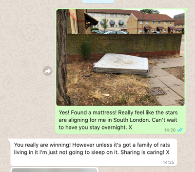 Picture of stained mattress, dumped on the street. Followed by chat messages. Yes! Found a mattress! Really feel like the stars are aligning for me in South London. Can’t wait to have you stay overnight. X You really are winning! However unless it's got a family of rats living in it I'm just not going to sleep on it. Sharing is caring! X